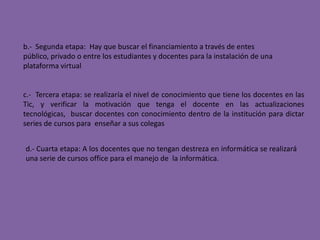b.-  Segunda etapa:  Hay que buscar el financiamiento a través de entes público, privado o entre los estudiantes y docentes para la instalación de una plataforma virtualc.-  Tercera etapa: se realizaría el nivel de conocimiento que tiene los docentes en las Tic, y verificar la motivación que tenga el docente en las actualizaciones tecnológicas,  buscar docentes con conocimiento dentro de la institución para dictar series de cursos para  enseñar a sus colegasd.- Cuarta etapa: A los docentes que no tengan destreza en informática se realizará una serie de cursos office para el manejo de  la informática.