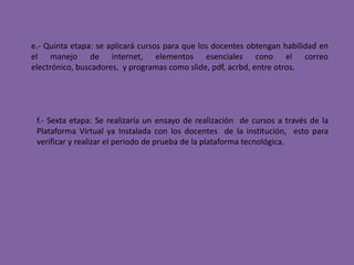 e.- Quinta etapa: se aplicará cursos para que los docentes obtengan habilidad en el manejo de internet, elementos esenciales cono el correo electrónico, buscadores,  y programas como slide, pdf, acrbd, entre otros.f.- Sexta etapa: Se realizaría un ensayo de realización  de cursos a través de la Plataforma Virtual ya Instalada con los docentes  de la institución,  esto para verificar y realizar el periodo de prueba de la plataforma tecnológica. 