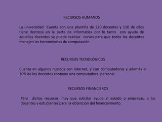 RECURSOS HUMANOSLa universidad  Cuenta con una plantilla de 220 docentes y 110 de ellos tiene destreza en la parte de informática por lo tanto  con ayuda de aquellos docentes se puede realizar  cursos para que todos los docentes manejen las herramientas de computaciónRECURSOS TECNOLÓGICOSCuenta en algunos núcleos con internet, y con computadoras y además el 30% de los docentes contiene una computadora  personalRECURSOS FINANCIEROSPara  dichos recursos  hay que solicitar ayuda al estado o empresas, a los docentes y estudiantes para  la obtención del financiamiento.