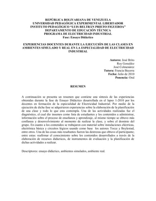 REPÚBLICA BOLIVARIANA DE VENEZUELA
         UNIVERSIDAD PEDAGÓGICA EXPERIMENTAL LIBERTADOR
       INSTITUTO PEDAGÓGICO “LUIS BELTRÁN PRIETO FIGUEROA”
                DEPARTAMENTO DE EDUCACIÓN TÉCNICA
               PROGRAMA DE ELECTRICIDAD INDUSTRIAL
                         Fase: Ensayo Didáctico

EXPERIENCIAS DOCENTES DURANTE LA EJECUCIÓN DE LAS CLASES EN
AMBIENTES SIMULADO Y REAL EN LA ESPECIALIDAD DE ELECTRICIDAD
                        INDUSTRIAL

                                                                        Autores: José Brito
                                                                             Roy González
                                                                          José Colmenárez
                                                                    Tutora: Francia Becerra
                                                                       Fecha: Julio de 2010
                                                                            Ponencia: Oral

                                        RESUMEN


A continuación se presenta un resumen que contiene una síntesis de las experiencias
obtenidas durante la fase de Ensayo Didáctico desarrollada en el lapso 1-2010 por los
docentes en formación de la especialidad de Electricidad Industrial. Por medio de la
ejecución de dicha fase se adquirieron experiencias sobre la elaboración de la planificación
de una clase y todo lo que esta contempla. Una de las actividades realizadas fue el
diagnóstico, el cual dio insumos como lista de estudiantes y los contenidos a administrar,
información sobre el proceso de enseñanza y aprendizaje, al mismo tiempo se obtuvo más
confianza y desenvolvimiento al momento de realizar la clase, y sobre el dominio del
grupo. En cuanto a los contenidos se trabajaron con material sobre instalaciones eléctricas,
electrónica básica y circuitos lógicos usando como base los autores Tocce y Boylestad,
entre otros. Una de las cosas más resaltantes fueron las destrezas que obtuvo el participante;
entre estas: reafirmar el conocimiento sobre los contenidos desarrollados a través de la
elaboración de recursos didácticos, de instrumentos de evaluación y la planificación de
dichas actividades a realizar.

Descriptores: ensayo didáctico, ambientes simulados, ambiente real.
 