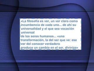 «La filosofía es ver, un ver claro como incumbencia de cada uno... de ahí su universalidad y el que sea vocación universal de los seres humanos... «una transformación, la del ser que ve: ese ver del conocer verdadero produce un cambio en el ser, diviniza» 