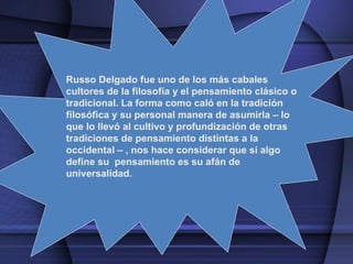 Russo Delgado  fue uno de los más cabales cultores de la filosofía y el pensamiento clásico o tradicional. La forma como caló en la tradición filosófica y su personal manera de asumirla – lo que lo llevó al cultivo y profundización de otras tradiciones de pensamiento distintas a la occidental – , nos hace considerar que si algo define su  pensamiento es su afán de universalidad. 