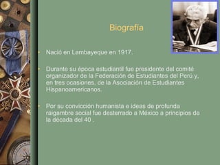 Biografía Nació en Lambayeque en 1917. Durante su época estudiantil fue presidente del comité organizador de la Federación de Estudiantes del Perú y, en tres ocasiones, de la Asociación de Estudiantes Hispanoamericanos.  Por su convicción humanista e ideas de profunda raigambre social fue desterrado a México a principios de la década del 40 . 