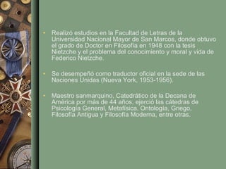 Realizó estudios en la Facultad de Letras de la Universidad Nacional Mayor de San Marcos, donde obtuvo el grado de Doctor en Filosofía en 1948 con la tesis Nietzche y el problema del conocimiento y moral y vida de Federico Nietzche.  Se desempeñó como traductor oficial en la sede de las Naciones Unidas (Nueva York, 1953-1956). Maestro sanmarquino, Catedrático de la Decana de América por más de 44 años, ejerció las cátedras de Psicología General, Metafísica, Ontología, Griego, Filosofía Antigua y Filosofía Moderna, entre otras.  