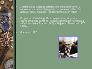 Gracias a sus valiosos aportes a la cultura nacional y latinoamericana fue distinguido por su alma máter, San Marcos, con el título de Profesor Emérito, en 1988. Su producción bibliográfica ha merecido elogios y reconocimientos como el Premio Nacional de Fomento a la Cultura Javier Prado (1947) y Alejandro Deustua (1957 y 1962). Muere en 1997. 