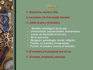 Obras 1.  Nietzsche, moral y vida. 2.  Lecciones de Psicología General .  3.  Sobre la paz y el hombre . Sentido ontológico de la paz.  Universidad, humanidades, humanismo.  Luces de Heráclito el oscuro.  Sé lo que eres.    Bergson: psicología, moral, religión.  Tolstoi, un hombre humanizado.  Porras: el hombre venció al ministro.  4.  El hombre y la pregunta por el ser. 5.  Sócrates, problema, mensaje .  