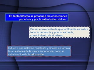 En tanto filósofo se preocupó sin concesiones por el ser y por la autenticidad del ser. Era un convencido de que la filosofía es sobre todo experiencia y praxis, es decir, conocimiento de sí mismo . Induce a una reflexión constante y sincera en torno a las cuestiones de la mayor importancia, como el cabal sentido de la  educación. 