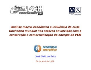 Análise macro-econômica e influência da crise
financeira mundial nos setores envolvidos com a
construção e comercialização de energia de PCH




                 José Said de Brito

                 06 de abril de 2009
 