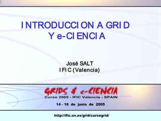 I NTRODUCCI ON A GRI D 
INTRODUCCION GRID 
Y e-CI ENCI A 
Y CIENCIA 
José SALT 
I FI C (Valencia) 
José IFIC  