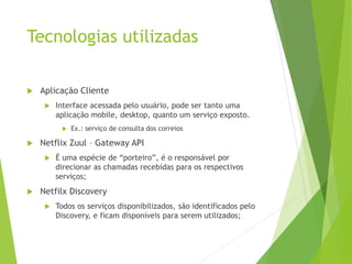 Tecnologias utilizadas
 Aplicação Cliente
 Interface acessada pelo usuário, pode ser tanto uma
aplicação mobile, desktop, quanto um serviço exposto.
 Ex.: serviço de consulta dos correios
 Netflix Zuul – Gateway API
 É uma espécie de “porteiro”, é o responsável por
direcionar as chamadas recebidas para os respectivos
serviços;
 Netfilx Discovery
 Todos os serviços disponibilizados, são identificados pelo
Discovery, e ficam disponíveis para serem utilizados;
 