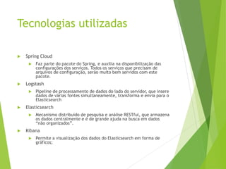 Tecnologias utilizadas
 Spring Cloud
 Faz parte do pacote do Spring, e auxilia na disponibilização das
configurações dos serviços. Todos os serviços que precisam de
arquivos de configuração, serão muito bem servidos com este
pacote.
 Logstash
 Pipeline de processamento de dados do lado do servidor, que insere
dados de várias fontes simultaneamente, transforma e envia para o
Elasticsearch
 Elasticsearch
 Mecanismo distribuído de pesquisa e análise RESTful, que armazena
os dados centralmente e é de grande ajuda na busca em dados
“não organizados”.
 Kibana
 Permite a visualização dos dados do Elasticsearch em forma de
gráficos;
 