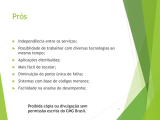 12
Prós
 Independência entre os serviços;
 Possiblidade de trabalhar com diversas tecnologias ao
mesmo tempo;
 Aplicações distribuídas;
 Mais fácil de escalar;
 Diminuição do ponto único de falha;
 Sistemas com base de códigos menores;
 Facilidade na analise de desempenho;
Proibida cópia ou divulgação sem
permissão escrita do CMG Brasil.
 