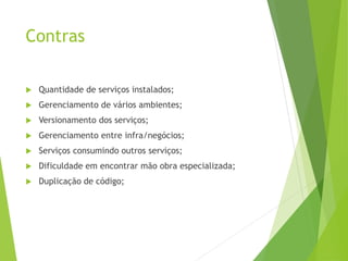 Contras
 Quantidade de serviços instalados;
 Gerenciamento de vários ambientes;
 Versionamento dos serviços;
 Gerenciamento entre infra/negócios;
 Serviços consumindo outros serviços;
 Dificuldade em encontrar mão obra especializada;
 Duplicação de código;
 