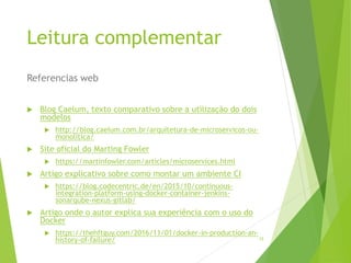 Referencias web
15
Leitura complementar
 Blog Caelum, texto comparativo sobre a utilização do dois
modelos
 http://blog.caelum.com.br/arquitetura-de-microservicos-ou-
monolitica/
 Site oficial do Marting Fowler
 https://martinfowler.com/articles/microservices.html
 Artigo explicativo sobre como montar um ambiente CI
 https://blog.codecentric.de/en/2015/10/continuous-
integration-platform-using-docker-container-jenkins-
sonarqube-nexus-gitlab/
 Artigo onde o autor explica sua experiência com o uso do
Docker
 https://thehftguy.com/2016/11/01/docker-in-production-an-
history-of-failure/
 
