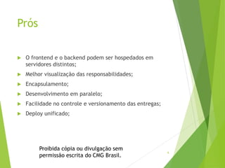 6
Prós
 O frontend e o backend podem ser hospedados em
servidores distintos;
 Melhor visualização das responsabilidades;
 Encapsulamento;
 Desenvolvimento em paralelo;
 Facilidade no controle e versionamento das entregas;
 Deploy unificado;
Proibida cópia ou divulgação sem
permissão escrita do CMG Brasil.
 