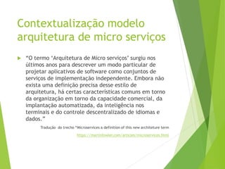 Contextualização modelo
arquitetura de micro serviços
 “O termo ‘Arquitetura de Micro serviços’ surgiu nos
últimos anos para descrever um modo particular de
projetar aplicativos de software como conjuntos de
serviços de implementação independente. Embora não
exista uma definição precisa desse estilo de
arquitetura, há certas características comuns em torno
da organização em torno da capacidade comercial, da
implantação automatizada, da inteligência nos
terminais e do controle descentralizado de idiomas e
dados.”
Tradução do trecho “Microservices a definition of this new architeture term
https://martinfowler.com/articles/microservices.html
 