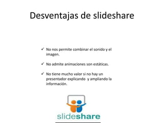 Desventajas de slideshare
 No nos permite combinar el sonido y el
imagen.
 No admite animaciones son estáticas.
 No tiene mucho valor si no hay un
presentador explicando y ampliando la
información.
 