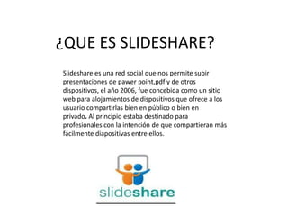¿QUE ES SLIDESHARE?
Slideshare es una red social que nos permite subir
presentaciones de pawer point,pdf y de otros
dispositivos, el año 2006, fue concebida como un sitio
web para alojamientos de dispositivos que ofrece a los
usuario compartirlas bien en público o bien en
privado. Al principio estaba destinado para
profesionales con la intención de que compartieran más
fácilmente diapositivas entre ellos.
 