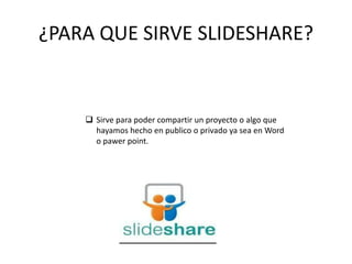 ¿PARA QUE SIRVE SLIDESHARE?
 Sirve para poder compartir un proyecto o algo que
hayamos hecho en publico o privado ya sea en Word
o pawer point.
 