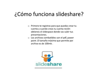 ¿Cómo funciona slideshare?
o Primero te registras para que puedas crear tu
cuenta y cuando creas tu cuenta recién
obtienes el slidespace donde vas subir tus
presentaciones.
o Los archivos combatibles son el pdf, pawer
point .El tamaño máximo que permite por
archivo es de 100mb .
 