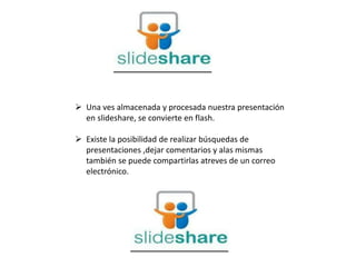  Una ves almacenada y procesada nuestra presentación
en slideshare, se convierte en flash.
 Existe la posibilidad de realizar búsquedas de
presentaciones ,dejar comentarios y alas mismas
también se puede compartirlas atreves de un correo
electrónico.
 