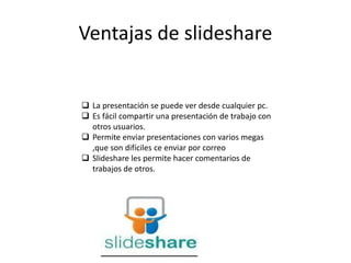 Ventajas de slideshare
 La presentación se puede ver desde cualquier pc.
 Es fácil compartir una presentación de trabajo con
otros usuarios.
 Permite enviar presentaciones con varios megas
,que son difíciles ce enviar por correo
 Slideshare les permite hacer comentarios de
trabajos de otros.
 