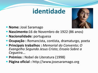 identidadeNome: José SaramagoNascimento:16 de Novembro de 1922 (86 anos)Nacionalidade: portuguesaOcupação : Romancista, contista, dramaturgo, poetaPrincipais trabalhos : Memorial do Convento; O Evangelho Segundo Jesus Cristo; Ensaio Sobre a Cegueira...Prémios : Nobel de Literatura (1998)Página oficial : http://www.josesaramago.org