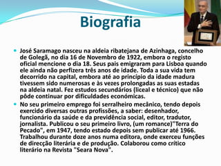 BiografiaJosé Saramago nasceu na aldeia ribatejana de Azinhaga, concelho de Golegã, no dia 16 de Novembro de 1922, embora o registo oficial mencione o dia 18. Seus pais emigraram para Lisboa quando ele ainda não perfizera três anos de idade. Toda a sua vida tem decorrido na capital, embora até ao princípio da idade madura tivessem sido numerosas e às vezes prolongadas as suas estadas na aldeia natal. Fez estudos secundários (liceal e técnico) que não pôde continuar por dificuldades económicas. No seu primeiro emprego foi serralheiro mecânico, tendo depois exercido diversas outras profissões, a saber: desenhador, funcionário da saúde e da previdência social, editor, tradutor, jornalista. Publicou o seu primeiro livro, (um romance)"Terra do Pecado", em 1947, tendo estado depois sem publicar até 1966. Trabalhou durante doze anos numa editora, onde exerceu funções de direcção literária e de produção. Colaborou como crítico literário na Revista "Seara Nova". 