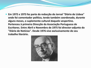 Em 1972 e 1973 fez parte da redacção do Jornal "Diário de Lisboa" onde foi comentador político, tendo também coordenado, durante alguns meses, o suplemento cultural daquele vespertino. Pertenceu à primeira Direcção da Associação Portuguesa de Escritores. Entre Abril e Novembro de 1975 foi director-adjunto do "Diário de Notícias". Desde 1976 vive exclusivamente do seu trabalho literário.