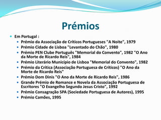 PrémiosEm Portugal :Prémio da Associação de Críticos Portugueses "A Noite", 1979 Prémio Cidade de Lisboa "Levantado do Chão", 1980 Prémio PEN Clube Português "Memorial do Convento", 1982 "O Ano da Morte de Ricardo Reis", 1984 Prémio Literário Município de Lisboa "Memorial do Convento", 1982 Prémio da Crítica (Associação Portuguesa de Críticos) "O Ano da Morte de Ricardo Reis" Prémio Dom Dinis "O Ano da Morte de Ricardo Reis", 1986 Grande Prémio de Romance e Novela da Associação Portuguesa de Escritores "O Evangelho Segundo Jesus Cristo", 1992 Prémio Consagração SPA (Sociedade Portuguesa de Autores), 1995 Prémio Camões, 1995 