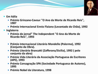 Em Itália Prémio Grinzane-Cavour "O Ano da Morte de Ricardo Reis", 1987 Prémio Internacional EnnioFlaiano (Levantado do Chão), 1992 Inglaterra Prémio do jornal” TheIndependent "O Ano da Morte de Ricardo Reis", 1993 Prémio Internacional Literário Mondello (Palermo), 1992 (Conjunto da Obra). Prémio Literário Brancatti (Zafferana/Sicília), 1992 ( pelo conjunto da obra) Prémio Vida Literária da Associação Portuguesa de Escritores (APE), 1993 Prémio Consagração SPA (Sociedade Portuguesa de Autores), 1995 Prémio Nobel da Literatura, 1998 