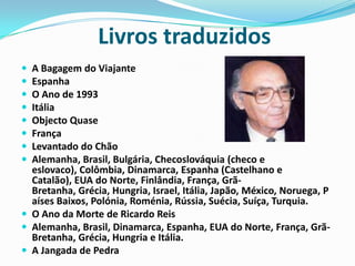                Livros traduzidosA Bagagem do Viajante EspanhaO Ano de 1993 ItáliaObjecto Quase FrançaLevantado do Chão Alemanha, Brasil, Bulgária, Checoslováquia (checo e eslovaco), Colômbia, Dinamarca, Espanha (Castelhano e Catalão), EUA do Norte, Finlândia, França, Grã-Bretanha, Grécia, Hungria, Israel, Itália, Japão, México, Noruega, Países Baixos, Polónia, Roménia, Rússia, Suécia, Suíça, Turquia.O Ano da Morte de Ricardo Reis Alemanha, Brasil, Dinamarca, Espanha, EUA do Norte, França, Grã-Bretanha, Grécia, Hungria e Itália.A Jangada de Pedra 