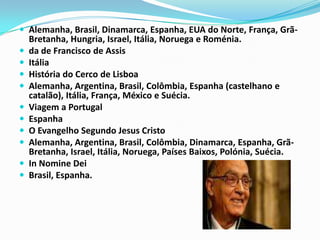 Alemanha, Brasil, Dinamarca, Espanha, EUA do Norte, França, Grã-Bretanha, Hungria, Israel, Itália, Noruega e Roménia.da de Francisco de Assis ItáliaHistória do Cerco de Lisboa Alemanha, Argentina, Brasil, Colômbia, Espanha (castelhano e catalão), Itália, França, México e Suécia.Viagem a Portugal EspanhaO Evangelho Segundo Jesus Cristo Alemanha, Argentina, Brasil, Colômbia, Dinamarca, Espanha, Grã-Bretanha, Israel, Itália, Noruega, Países Baixos, Polónia, Suécia.In Nomine Dei Brasil, Espanha.