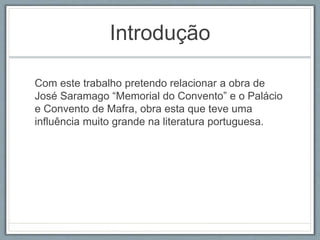 Introdução 
Com este trabalho pretendo relacionar a obra de 
José Saramago “Memorial do Convento” e o Palácio 
e Convento de Mafra, obra esta que teve uma 
influência muito grande na literatura portuguesa. 
 