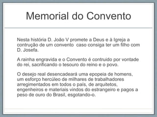 Memorial do Convento 
Nesta história D. João V promete a Deus e à Igreja a 
contrução de um convento caso consiga ter um filho com 
D. Josefa. 
A rainha engravida e o Convento é contruido por vontade 
do rei, sacrificando o tesouro do reino e o povo. 
O desejo real desencadeará uma epopeia de homens, 
um esforço hercúleo de milhares de trabalhadores 
arregimentados em todos o país, de arquitetos, 
engenheiros e materiais vindos do estrangeiro e pagos a 
peso de ouro do Brasil, esgotando-o. 
 
