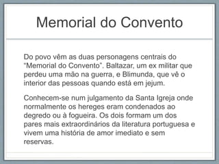 Memorial do Convento 
Do povo vêm as duas personagens centrais do 
“Memorial do Convento”. Baltazar, um ex militar que 
perdeu uma mão na guerra, e Blimunda, que vê o 
interior das pessoas quando está em jejum. 
Conhecem-se num julgamento da Santa Igreja onde 
normalmente os hereges eram condenados ao 
degredo ou à fogueira. Os dois formam um dos 
pares mais extraordinários da literatura portuguesa e 
vivem uma história de amor imediato e sem 
reservas. 
 