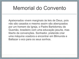 Memorial do Convento 
Apaixonados vivem marginais às leis de Deus, pois 
não são casados e mesmo assim são abençoados 
por um homem da Igreja, o Padre Bartolomeu de 
Gusmão, brasileiro com uma educação jesuíta, mas 
liberto de convenções. Sonhador, pretende criar 
uma máquina voadora e encontrar em Blimunda e 
Baltazar o eco para os seus sonhos. 
 