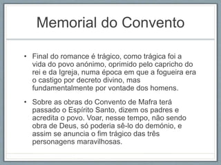 Memorial do Convento 
• Final do romance é trágico, como trágica foi a 
vida do povo anónimo, oprimido pelo capricho do 
rei e da Igreja, numa época em que a fogueira era 
o castigo por decreto divino, mas 
fundamentalmente por vontade dos homens. 
• Sobre as obras do Convento de Mafra terá 
passado o Espírito Santo, dizem os padres e 
acredita o povo. Voar, nesse tempo, não sendo 
obra de Deus, só poderia sê-lo do demónio, e 
assim se anuncia o fim trágico das três 
personagens maravilhosas. 
 