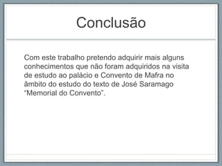 Conclusão 
Com este trabalho pretendo adquirir mais alguns 
conhecimentos que não foram adquiridos na visita 
de estudo ao palácio e Convento de Mafra no 
âmbito do estudo do texto de José Saramago 
“Memorial do Convento”. 

