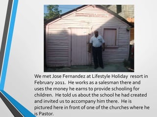 We met Jose Fernandez at Lifestyle Holiday resort in
February 2011. He works as a salesman there and
uses the money he earns to provide schooling for
children. He told us about the school he had created
and invited us to accompany him there. He is
pictured here in front of one of the churches where he
is Pastor.
 