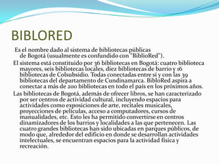 BIBLORED Es el nombre dado al sistema de bibliotecas públicas de Bogotá (usualmente es confundido con "BiblioRed").El sistema está constituido por 36 bibliotecas en Bogotá: cuatro biblioteca mayores, seis bibliotecas locales, diez bibliotecas de barrio y 16 bibliotecas de Colsubsidio. Todas conectadas entre sí y con las 39 bibliotecas del departamento de Cundinamarca. BibloRed aspira a conectar a más de 200 bibliotecas en todo el país en los próximos años.Las bibliotecas de Bogotá, además de ofrecer libros, se han caracterizado por ser centros de actividad cultural, incluyendo espacios para actividades como exposiciones de arte, recitales musicales, proyecciones de películas, acceso a computadores, cursos de manualidades, etc. Esto les ha permitido convertirse en centros dinamizadores de los barrios y localidades a las que pertenecen. Las cuatro grandes bibliotecas han sido ubicadas en parques públicos, de modo que, alrededor del edificio en donde se desarrollan actividades intelectuales, se encuentran espacios para la actividad física y recreación.