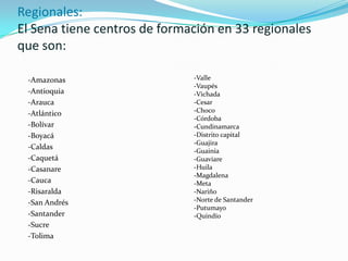 Regionales:El Sena tiene centros de formación en 33 regionales que son:-Amazonas-Antioquia-Arauca-Atlántico-Bolívar-Boyacá-Caldas-Caquetá-Casanare-Cauca-Risaralda-San Andrés-Santander-Sucre-Tolima-Valle-Vaupés-Vichada-Cesar-Choco-Córdoba-Cundinamarca-Distrito capital-Guajira-Guainía-Guaviare-Huila -Magdalena-Meta -Nariño-Norte de Santander-Putumayo-Quindío