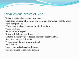 Servicios que presta el Sena…*Sistema nacional de recurso humano.*Certificación, normalización y evaluación de competencias laborales.*Fondo emprender.*Observatorio laboral y ocupacional colombiano.*Pagos en línea.*Servicios tecnológicos.*Sistema de bibliotecas SENA*Sistema interactivo de videoconferencia educativa SIVE.*Red tecno parque Colombia.*Programas de formación profesional.*Sena virtual*Ingles para todos los colombianos.*Integración con la educación media