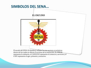SIMBOLOS DEL SENA…EL ESCUDOEl escudo del SENA (la bandera) reflejan los tres sectores económicos dentro de los cuales se ubican el accionar de la institución: EL PIÑON representa la industria, el CADUCEO representa el comercio y servicios y el CAFE representa el agro, primario y extractivo.