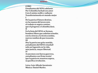 HIMNOCOROEstudiantes del SENA adelantePor Colombia luchad con amorCon el animo noble y radianteTransformémosla en mundo mejorIDe la patria el futuro destino,en las manos del joven está,el trabajo es seguro camino,que el progreso a Colombia dará.IIEn la forja del SENA se forman,hombres libres que anhelan triunfar,con la ciencia y la técnica unidas,nuevos rumbos de paz trazarán.IIIHoy la patria nos grita sentida,¡estudiantes del SENA triunfad!solo así lograréis en la vida,más justicia, mayor libertad.IVAvancemos con fuerza guerrera,¡estudiantes con firme tezón!que la patria en nosotros espera,su pacífica revolución.Letra: Luis Alfredo SarmientoMúsica: Daniel Marlez.