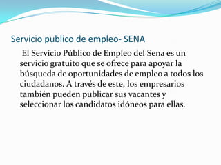 Servicio publico de empleo- SENA    El Servicio Público de Empleo del Sena es un servicio gratuito que se ofrece para apoyar la búsqueda de oportunidades de empleo a todos los ciudadanos. A través de este, los empresarios también pueden publicar sus vacantes y seleccionar los candidatos idóneos para ellas.