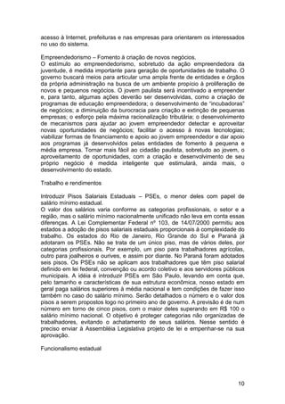 acesso à Internet, prefeituras e nas empresas para orientarem os interessados
no uso do sistema.

Empreendedorismo – Fomento à criação de novos negócios.
O estímulo ao empreendedorismo, sobretudo da ação empreendedora da
juventude, é medida importante para geração de oportunidades de trabalho. O
governo buscará meios para articular uma ampla frente de entidades e órgãos
da própria administração na busca de um ambiente propício à proliferação de
novos e pequenos negócios. O jovem paulista será incentivado a empreender
e, para tanto, algumas ações deverão ser desenvolvidas, como a criação de
programas de educação empreendedora; o desenvolvimento de “incubadoras”
de negócios; a diminuição da burocracia para criação e extinção de pequenas
empresas; o esforço pela máxima racionalização tributária; o desenvolvimento
de mecanismos para ajudar ao jovem empreendedor detectar e aproveitar
novas oportunidades de negócios; facilitar o acesso à novas tecnologias;
viabilizar formas de financiamento e apoio ao jovem empreendedor e dar apoio
aos programas já desenvolvidos pelas entidades de fomento à pequena e
média empresa. Tornar mais fácil ao cidadão paulista, sobretudo ao jovem, o
aproveitamento de oportunidades, com a criação e desenvolvimento de seu
próprio negócio é medida inteligente que estimulará, ainda mais, o
desenvolvimento do estado.

Trabalho e rendimentos

Introduzir Pisos Salariais Estaduais – PSEs, o menor deles com papel de
salário mínimo estadual.
O valor dos salários varia conforme as categorias profissionais, o setor e a
região, mas o salário mínimo nacionalmente unificado não leva em conta essas
diferenças. A Lei Complementar Federal nº 103, de 14/07/2000 permitiu aos
estados a adoção de pisos salariais estaduais proporcionais à complexidade do
trabalho. Os estados do Rio de Janeiro, Rio Grande do Sul e Paraná já
adotaram os PSEs. Não se trata de um único piso, mas de vários deles, por
categorias profissionais. Por exemplo, um piso para trabalhadores agrícolas,
outro para joalheiros e ourives, e assim por diante. No Paraná foram adotados
seis pisos. Os PSEs não se aplicam aos trabalhadores que têm piso salarial
definido em lei federal, convenção ou acordo coletivo e aos servidores públicos
municipais. A idéia é introduzir PSEs em São Paulo, levando em conta que,
pelo tamanho e características de sua estrutura econômica, nosso estado em
geral paga salários superiores à média nacional e tem condições de fazer isso
também no caso do salário mínimo. Serão detalhados o número e o valor dos
pisos a serem propostos logo no primeiro ano de governo. A previsão é de num
número em torno de cinco pisos, com o maior deles superando em R$ 100 o
salário mínimo nacional. O objetivo é proteger categorias não organizadas de
trabalhadores, evitando o achatamento de seus salários. Nesse sentido é
preciso enviar à Assembléia Legislativa projeto de lei e empenhar-se na sua
aprovação.

Funcionalismo estadual




                                                                            10
 