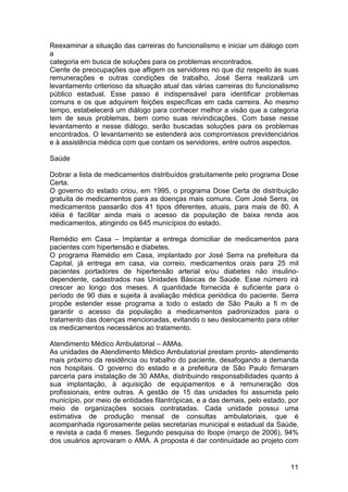 Reexaminar a situação das carreiras do funcionalismo e iniciar um diálogo com
a
categoria em busca de soluções para os problemas encontrados.
Ciente de preocupações que afligem os servidores no que diz respeito às suas
remunerações e outras condições de trabalho, José Serra realizará um
levantamento criterioso da situação atual das várias carreiras do funcionalismo
público estadual. Esse passo é indispensável para identificar problemas
comuns e os que adquirem feições específicas em cada carreira. Ao mesmo
tempo, estabelecerá um diálogo para conhecer melhor a visão que a categoria
tem de seus problemas, bem como suas reivindicações. Com base nesse
levantamento e nesse diálogo, serão buscadas soluções para os problemas
encontrados. O levantamento se estenderá aos compromissos previdenciários
e à assistência médica com que contam os servidores, entre outros aspectos.

Saúde

Dobrar a lista de medicamentos distribuídos gratuitamente pelo programa Dose
Certa.
O governo do estado criou, em 1995, o programa Dose Certa de distribuição
gratuita de medicamentos para as doenças mais comuns. Com José Serra, os
medicamentos passarão dos 41 tipos diferentes, atuais, para mais de 80. A
idéia é facilitar ainda mais o acesso da população de baixa renda aos
medicamentos, atingindo os 645 municípios do estado.

Remédio em Casa – Implantar a entrega domiciliar de medicamentos para
pacientes com hipertensão e diabetes.
O programa Remédio em Casa, implantado por José Serra na prefeitura da
Capital, já entrega em casa, via correio, medicamentos orais para 25 mil
pacientes portadores de hipertensão arterial e/ou diabetes não insulino-
dependente, cadastrados nas Unidades Básicas de Saúde. Esse número irá
crescer ao longo dos meses. A quantidade fornecida é suficiente para o
período de 90 dias e sujeita à avaliação médica periódica do paciente. Serra
propõe estender esse programa a todo o estado de São Paulo a fi m de
garantir o acesso da população a medicamentos padronizados para o
tratamento das doenças mencionadas, evitando o seu deslocamento para obter
os medicamentos necessários ao tratamento.

Atendimento Médico Ambulatorial – AMAs.
As unidades de Atendimento Médico Ambulatorial prestam pronto- atendimento
mais próximo da residência ou trabalho do paciente, desafogando a demanda
nos hospitais. O governo do estado e a prefeitura de São Paulo firmaram
parceria para instalação de 30 AMAs, distribuindo responsabilidades quanto à
sua implantação, à aquisição de equipamentos e à remuneração dos
profissionais, entre outras. A gestão de 15 das unidades foi assumida pelo
município, por meio de entidades filantrópicas, e a das demais, pelo estado, por
meio de organizações sociais contratadas. Cada unidade possui uma
estimativa de produção mensal de consultas ambulatoriais, que é
acompanhada rigorosamente pelas secretarias municipal e estadual da Saúde,
e revista a cada 6 meses. Segundo pesquisa do Ibope (março de 2006), 94%
dos usuários aprovaram o AMA. A proposta é dar continuidade ao projeto com


                                                                             11
 