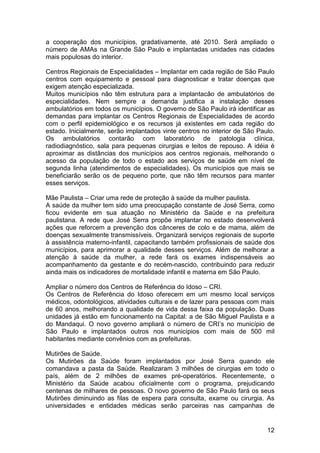 a cooperação dos municípios, gradativamente, até 2010. Será ampliado o
número de AMAs na Grande São Paulo e implantadas unidades nas cidades
mais populosas do interior.

Centros Regionais de Especialidades – Implantar em cada região de São Paulo
centros com equipamento e pessoal para diagnosticar e tratar doenças que
exigem atenção especializada.
Muitos municípios não têm estrutura para a implantacão de ambulatórios de
especialidades. Nem sempre a demanda justifica a instalação desses
ambulatórios em todos os municípios. O governo de São Paulo irá identificar as
demandas para implantar os Centros Regionais de Especialidades de acordo
com o perfil epidemiológico e os recursos já existentes em cada região do
estado. Inicialmente, serão implantados vinte centros no interior de São Paulo.
Os ambulatórios contarão com laboratório de patologia clínica,
radiodiagnóstico, sala para pequenas cirurgias e leitos de repouso. A idéia é
aproximar as distâncias dos municípios aos centros regionais, melhorando o
acesso da população de todo o estado aos serviços de saúde em nível de
segunda linha (atendimentos de especialidades). Os municípios que mais se
beneficiarão serão os de pequeno porte, que não têm recursos para manter
esses serviços.

Mãe Paulista – Criar uma rede de proteção à saúde da mulher paulista.
A saúde da mulher tem sido uma preocupação constante de José Serra, como
ficou evidente em sua atuação no Ministério da Saúde e na prefeitura
paulistana. A rede que José Serra propõe implantar no estado desenvolverá
ações que reforcem a prevenção dos cânceres de colo e de mama, além de
doenças sexualmente transmissíveis. Organizará serviços regionais de suporte
à assistência materno-infantil, capacitando também profissionais de saúde dos
municípios, para aprimorar a qualidade desses serviços. Além de melhorar a
atenção à saúde da mulher, a rede fará os exames indispensáveis ao
acompanhamento da gestante e do recém-nascido, contribuindo para reduzir
ainda mais os indicadores de mortalidade infantil e materna em São Paulo.

Ampliar o número dos Centros de Referência do Idoso – CRI.
Os Centros de Referência do Idoso oferecem em um mesmo local serviços
médicos, odontológicos, atividades culturais e de lazer para pessoas com mais
de 60 anos, melhorando a qualidade de vida dessa faixa da população. Duas
unidades já estão em funcionamento na Capital: a de São Miguel Paulista e a
do Mandaqui. O novo governo ampliará o número de CRI’s no município de
São Paulo e implantados outros nos municípios com mais de 500 mil
habitantes mediante convênios com as prefeituras.

Mutirões de Saúde.
Os Mutirões da Saúde foram implantados por José Serra quando ele
comandava a pasta da Saúde. Realizaram 3 milhões de cirurgias em todo o
país, além de 2 milhões de exames pré-operatórios. Recentemente, o
Ministério da Saúde acabou oficialmente com o programa, prejudicando
centenas de milhares de pessoas. O novo governo de São Paulo fará os seus
Mutirões diminuindo as filas de espera para consulta, exame ou cirurgia. As
universidades e entidades médicas serão parceiras nas campanhas de


                                                                            12
 