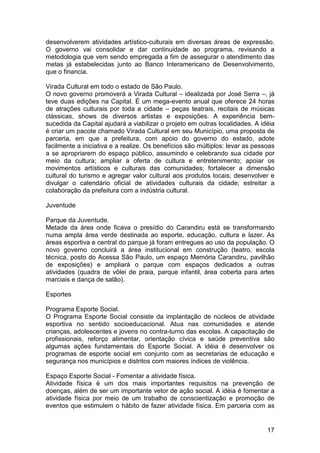 desenvolverem atividades artístico-culturais em diversas áreas de expressão.
O governo vai consolidar e dar continuidade ao programa, revisando a
metodologia que vem sendo empregada a fim de assegurar o atendimento das
metas já estabelecidas junto ao Banco Interamericano de Desenvolvimento,
que o financia.

Virada Cultural em todo o estado de São Paulo.
O novo governo promoverá a Virada Cultural – idealizada por José Serra –, já
teve duas edições na Capital. É um mega-evento anual que oferece 24 horas
de atrações culturais por toda a cidade – peças teatrais, recitais de músicas
clássicas, shows de diversos artistas e exposições. A experiência bem-
sucedida da Capital ajudará a viabilizar o projeto em outras localidades. A idéia
é criar um pacote chamado Virada Cultural em seu Município, uma proposta de
parceria, em que a prefeitura, com apoio do governo do estado, adote
facilmente a iniciativa e a realize. Os benefícios são múltiplos: levar as pessoas
a se apropriarem do espaço público, assumindo e celebrando sua cidade por
meio da cultura; ampliar a oferta de cultura e entretenimento; apoiar os
movimentos artísticos e culturais das comunidades; fortalecer a dimensão
cultural do turismo e agregar valor cultural aos produtos locais; desenvolver e
divulgar o calendário oficial de atividades culturais da cidade; estreitar a
colaboração da prefeitura com a indústria cultural.

Juventude

Parque da Juventude.
Metade da área onde ficava o presídio do Carandiru está se transformando
numa ampla área verde destinada ao esporte, educação, cultura e lazer. As
áreas esportiva e central do parque já foram entregues ao uso da população. O
novo governo concluirá a área institucional em construção (teatro, escola
técnica, posto do Acessa São Paulo, um espaço Memória Carandiru, pavilhão
de exposições) e ampliará o parque com espaços dedicados a outras
atividades (quadra de vôlei de praia, parque infantil, área coberta para artes
marciais e dança de salão).

Esportes

Programa Esporte Social.
O Programa Esporte Social consiste da implantação de núcleos de atividade
esportiva no sentido socioeducacional. Atua nas comunidades e atende
crianças, adolescentes e jovens no contra-turno das escolas. A capacitação de
profissionais, reforço alimentar, orientação cívica e saúde preventiva são
algumas ações fundamentais do Esporte Social. A idéia é desenvolver os
programas de esporte social em conjunto com as secretarias de educação e
segurança nos municípios e distritos com maiores índices de violência.

Espaço Esporte Social - Fomentar a atividade física.
Atividade física é um dos mais importantes requisitos na prevenção de
doenças, além de ser um importante vetor de ação social. A idéia é fomentar a
atividade física por meio de um trabalho de conscientização e promoção de
eventos que estimulem o hábito de fazer atividade física. Em parceria com as


                                                                               17
 